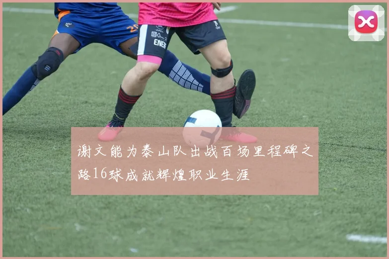 谢文能为泰山队出战百场里程碑之路16球成就辉煌职业生涯