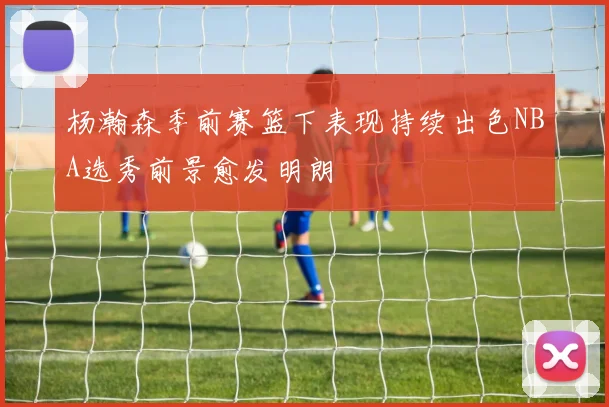杨瀚森季前赛篮下表现持续出色NBA选秀前景愈发明朗