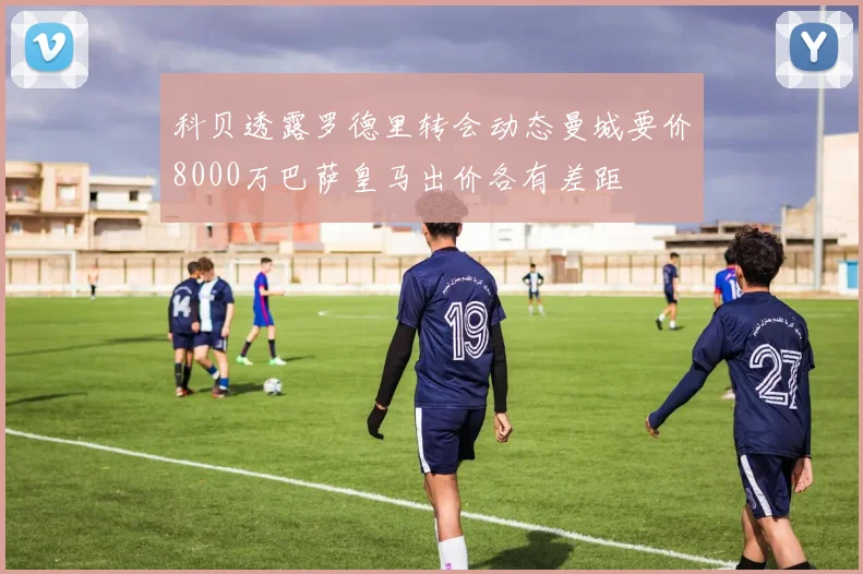 科贝透露罗德里转会动态曼城要价8000万巴萨皇马出价各有差距