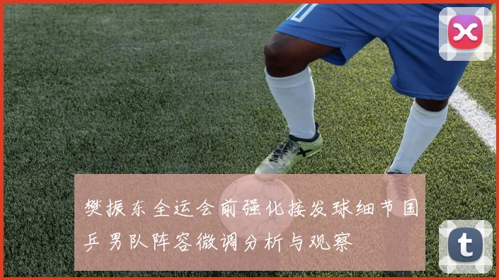 樊振东全运会前强化接发球细节国乒男队阵容微调分析与观察