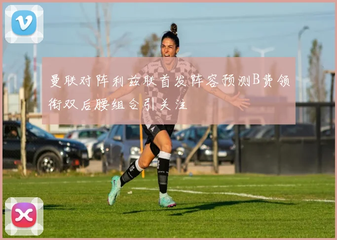 曼联对阵利兹联首发阵容预测B费领衔双后腰组合引关注