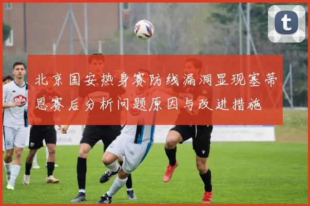 北京国安热身赛防线漏洞显现塞蒂恩赛后分析问题原因与改进措施